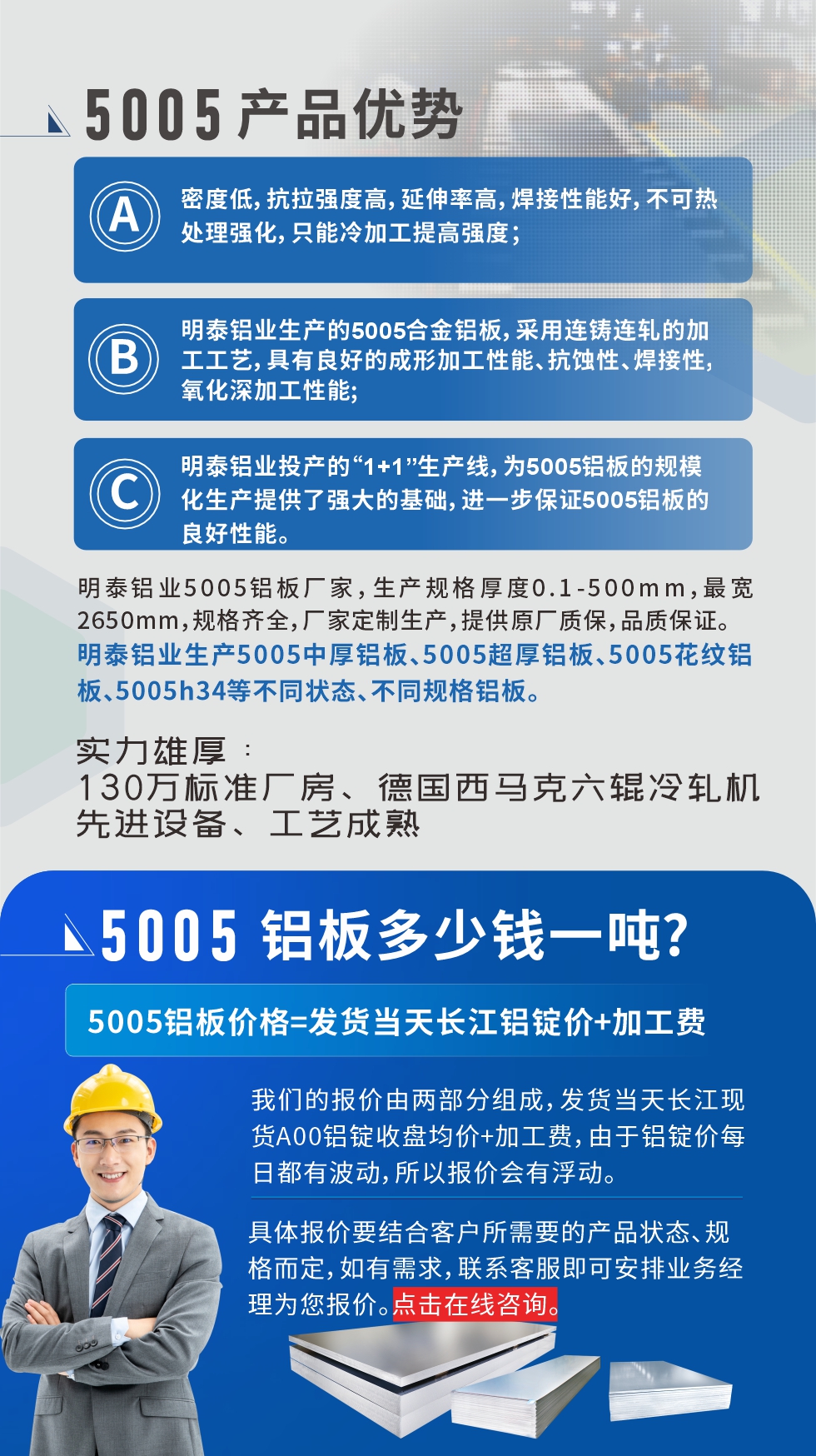 5005鋁板執(zhí)行標(biāo)準(zhǔn)

鋁板帶國家標(biāo)準(zhǔn)(GB/T 3880-2006)，適用于鋁合金板帶材料的統(tǒng)一標(biāo)準(zhǔn)。

5005鋁板性能優(yōu)勢

1、密度低，抗拉強(qiáng)度高，延伸率高，焊接性能好，不可熱處理強(qiáng)化，只能冷加工提高強(qiáng)度；

2、明泰鋁業(yè)生產(chǎn)的5005合金鋁板，采用連鑄連軋的加工工藝，具有良好的成形加工性能、抗蝕性、焊接性，氧化深加工性能;

3、明泰鋁業(yè)投產(chǎn)的“1+1”生產(chǎn)線，為5005鋁板的規(guī)模化生產(chǎn)提供了強(qiáng)大的基礎(chǔ)，進(jìn)一步保證5005鋁板的良好性能。

