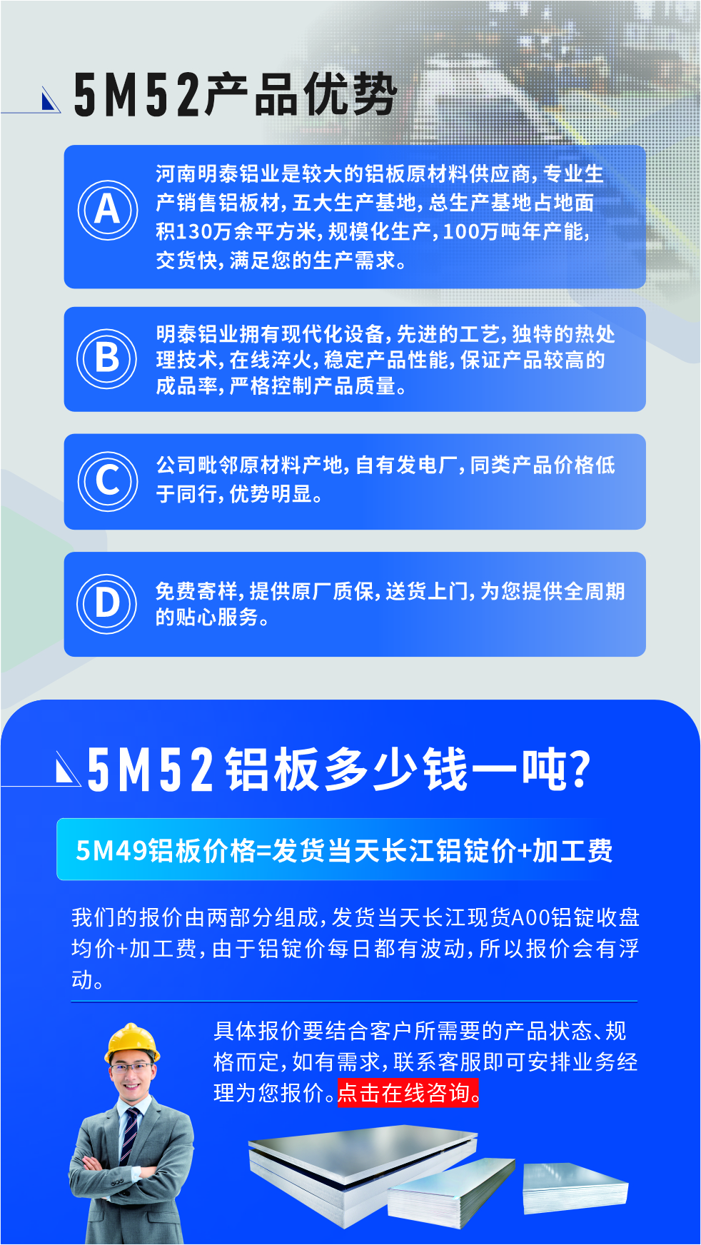 5M52鋁板廠家_明泰鋁業(yè)
　　明泰鋁業(yè)是大型鋁板生產(chǎn)廠家，可承接8-5000噸5M52鋁板訂單，按需定制，7-35天交貨，產(chǎn)品質(zhì)量穩(wěn)定，全球出口，價(jià)格實(shí)惠，可放心采購!

　　優(yōu)勢1：河南明泰鋁業(yè)是較大的鋁板原材料供應(yīng)商，專業(yè)生產(chǎn)銷售鋁板材，五大生產(chǎn)基地，總生產(chǎn)基地占地面積130萬余平方米，規(guī)?；a(chǎn)，100萬噸年產(chǎn)能，交貨快，滿足您的生產(chǎn)需求。

　　優(yōu)勢2：明泰鋁業(yè)擁有現(xiàn)代化設(shè)備，先進(jìn)的工藝，獨(dú)特的熱處理技術(shù)，在線淬火，穩(wěn)定產(chǎn)品性能，保證產(chǎn)品較高的成品率，嚴(yán)格控制產(chǎn)品質(zhì)量。

　　優(yōu)勢3：公司毗鄰原材料產(chǎn)地，自有發(fā)電廠，同類產(chǎn)品價(jià)格低于同行，優(yōu)勢明顯。

　　優(yōu)勢4：免費(fèi)寄樣，提供原廠質(zhì)保，送貨上門，為您提供全周期的貼心服務(wù)
