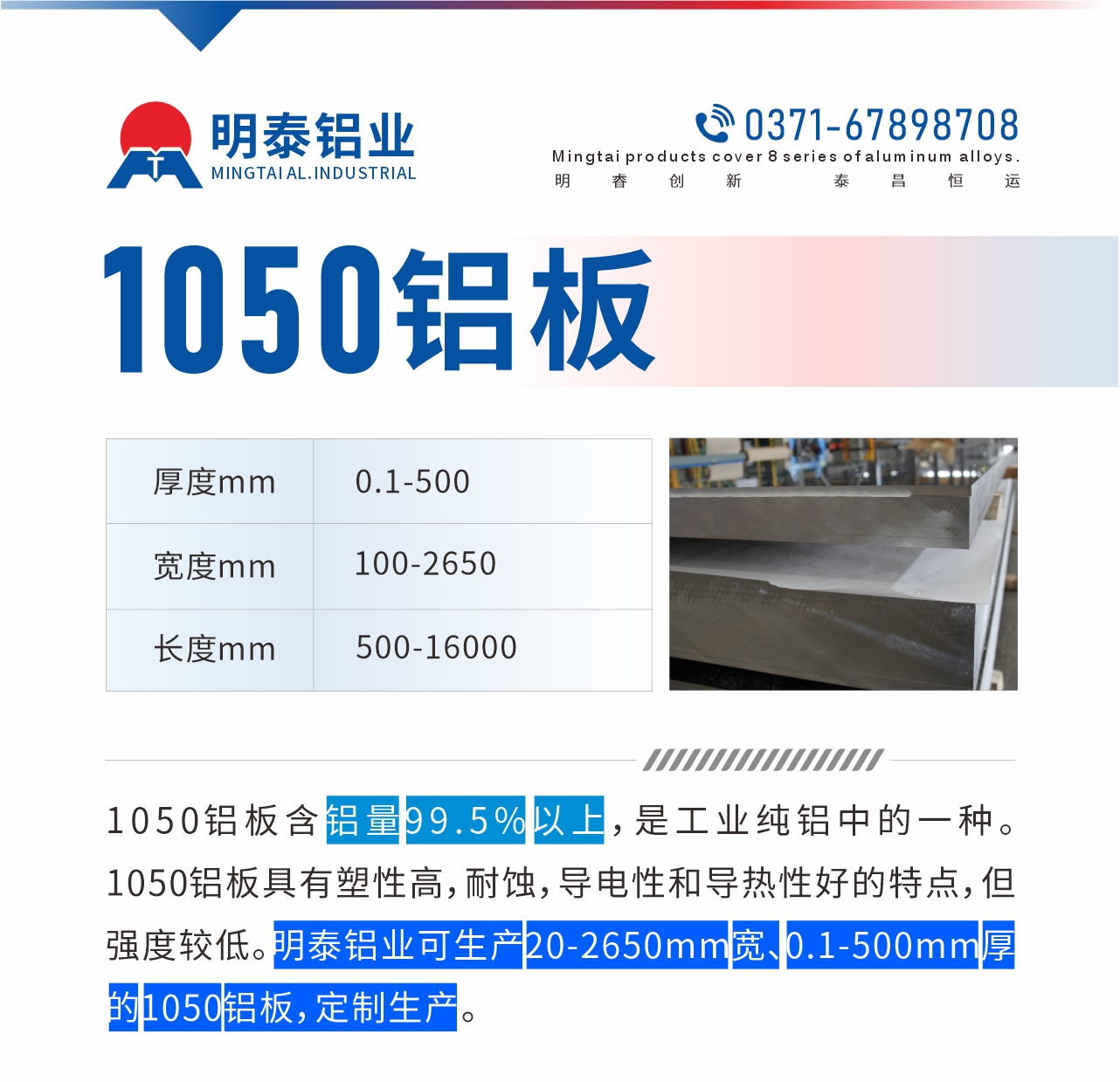 “1050鋁板含鋁量99.5%以上，是工業(yè)純鋁中的一種。1050鋁板具有塑性高，耐蝕，導(dǎo)電性和導(dǎo)熱性好的特點(diǎn)，但強(qiáng)度較低。明泰鋁業(yè)可生產(chǎn)20-2650mm寬、0.1-500mm厚的1050鋁板，定制生產(chǎn)。”
