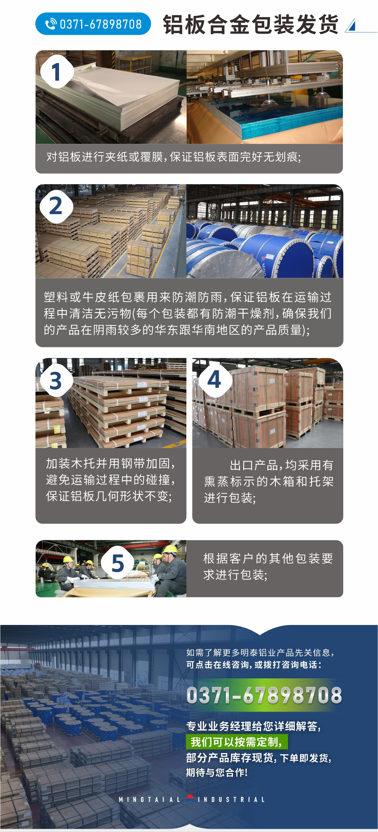 鋁板合金包裝發(fā)貨
　　1、對(duì)鋁板進(jìn)行夾紙或覆膜，保證鋁板表面完好無(wú)劃痕;
　　2、塑料或牛皮紙包裹用來(lái)防潮防雨，保證鋁板在運(yùn)輸過(guò)程中清潔無(wú)污物(每個(gè)包裝都有防潮干燥劑，確保我們的產(chǎn)品在陰雨較多的華東跟華南地區(qū)的產(chǎn)品質(zhì)量);
　　3、加裝木托并用鋼帶加固，避免運(yùn)輸過(guò)程中的碰撞，保證鋁板幾何形狀不變;
　　4、出口產(chǎn)品，均采用有熏蒸標(biāo)示的木箱和托架進(jìn)行包裝;
　　5、根據(jù)客戶的其他包裝要求進(jìn)行包裝;
　　如需了解更多明泰鋁業(yè)產(chǎn)品先關(guān)信息，可點(diǎn)擊在線咨詢，或撥打咨詢電話：0371-67898708，專業(yè)業(yè)務(wù)經(jīng)理給您詳細(xì)解答，我們可以按需定制，部分產(chǎn)品庫(kù)存現(xiàn)貨，下單即發(fā)貨，期待與您合作!