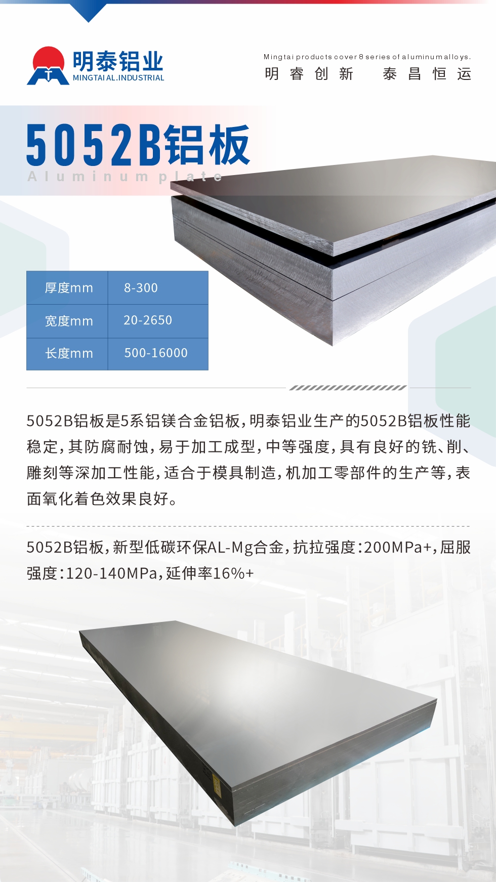5052B鋁板是5系鋁鎂合金鋁板，明泰鋁業(yè)生產(chǎn)的5052B鋁板性能穩(wěn)定，其防腐耐蝕，易于加工成型，中等強(qiáng)度，具有良好的銑、削、雕刻等深加工性能，適合于模具制造，機(jī)加工零部件的生產(chǎn)等，表面氧化著色效果良好。5052B鋁板，新型低碳環(huán)保AL-Mg合金，抗拉強(qiáng)度：200MPa+，屈服強(qiáng)度：120-140MPa，延伸率16%+