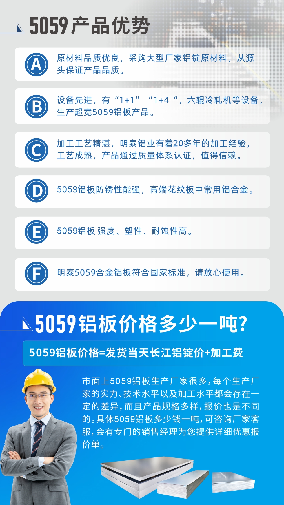 
　　5059鋁板價(jià)格多少
　　市面上5059鋁板生產(chǎn)廠家很多，每個(gè)生產(chǎn)廠家的實(shí)力、技術(shù)水平以及加工水平都會(huì)存在一定的差異，而且產(chǎn)品規(guī)格多樣，報(bào)價(jià)也是不同的。具體5059鋁板多少錢一噸，可咨詢廠家客服，會(huì)有專門的銷售經(jīng)理為您提供詳細(xì)優(yōu)惠報(bào)價(jià)單。
　　明泰鋁業(yè)5059鋁板廠家
　明泰鋁業(yè)是一家大型5059鋁板生產(chǎn)廠家，生產(chǎn)1-8系鋁板帶箔產(chǎn)品。其中5059鋁板是5系鋁鎂合金鋁板，,耐腐蝕性能和抗拉強(qiáng)度都比較好，是一種綜合性能優(yōu)良的5系產(chǎn)品，廣泛應(yīng)用到船舶、罐車等領(lǐng)域，市場(chǎng)需求量不斷上升。
　　明泰鋁業(yè)生產(chǎn)5059船用鋁板、5059罐車鋁板、5059中厚鋁板、5059超寬鋁板、5059合金鋁板等。
　　明泰鋁業(yè)5059鋁板廠家，引進(jìn)的六輥冷軋機(jī)設(shè)備，生產(chǎn)超寬超厚的5059鋁板產(chǎn)品，廠家直銷，按需定制，5059鋁板價(jià)格實(shí)惠。
　　想要快速了解更多產(chǎn)品詳情和優(yōu)惠報(bào)價(jià)，可點(diǎn)擊在線咨詢，或撥打電話：0371-67898708我們有專門的人員隨時(shí)為您詳細(xì)解答疑惑！