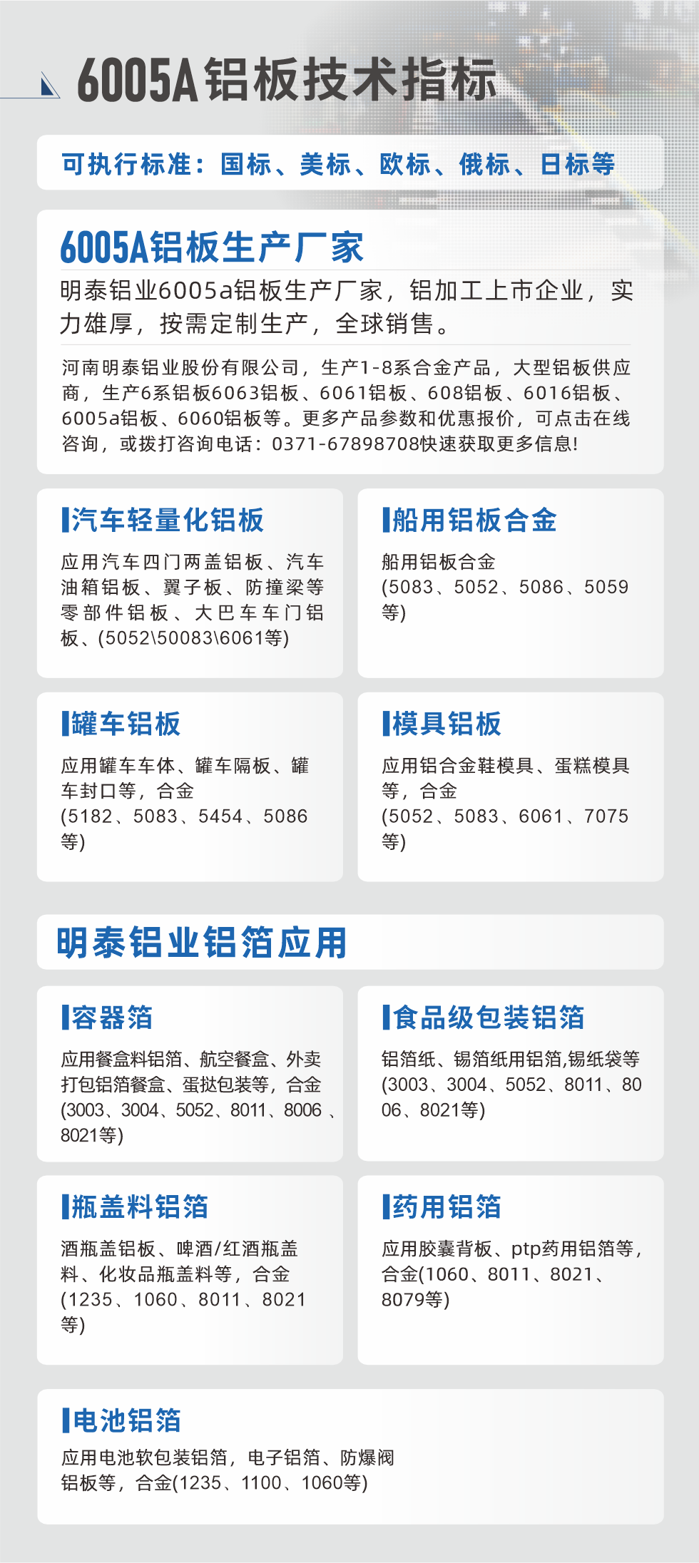 明泰大型鋁板帯箔廠家，上市公司，以下常見鋁板合金，更多產(chǎn)品可在網(wǎng)站查看，或者撥打電話咨詢：0371-67898708。

　　汽車輕量化鋁板：應(yīng)用汽車四門兩蓋鋁板、汽車油箱鋁板、翼子板、防撞梁等零部件鋁板、大巴車車門鋁板、(5052、50083、6061等)

　　船用鋁板合金(5083、5052、5086、5059等)

　　罐車鋁板：應(yīng)用罐車車體、罐車隔板、罐車封口等，合金(5182、5083、5454、5086等)

　　模具鋁板：應(yīng)用鋁合金鞋模具、蛋糕模具等，合金(5052、5083、6061、7075等)

　　明泰鋁業(yè)鋁箔應(yīng)用
　　容器箔：應(yīng)用餐盒料鋁箔、航空餐盒、外賣打包鋁箔餐盒、蛋撻包裝等，合金(3003、3004、5052、8011、8006、8021等)

　　食品級包裝鋁箔：鋁箔紙、錫箔紙用鋁箔,錫紙袋等(3003、3004、5052、8011、8006、8021等)

　　瓶蓋料鋁箔：酒瓶蓋鋁板、啤酒/紅酒瓶蓋料、化妝品瓶蓋料等，合金(1235、1060、8011、8021等)

　　藥用鋁箔：應(yīng)用膠囊背板、ptp藥用鋁箔等，合金(1060、8011、8021、8079等)

　　電池鋁箔：應(yīng)用電池軟包裝鋁箔，電子鋁箔、防爆閥鋁板等，合金(1235、1100、1060等)

　　6005A鋁板技術(shù)指標

　　可執(zhí)行標準：國標、美標、歐標、俄標、日標等

　　6005A鋁板生產(chǎn)廠家
　　明泰鋁業(yè)6005a鋁板生產(chǎn)廠家，鋁加工上市企業(yè)，實力雄厚，按需定制生產(chǎn)，全球銷售。

　　河南明泰鋁業(yè)股份有限公司，生產(chǎn)1-8系合金產(chǎn)品，大型鋁板供應(yīng)商，生產(chǎn)6系鋁板6063鋁板、6061鋁板、608鋁板、6016鋁板、6005a鋁板、6060鋁板等。更多產(chǎn)品參數(shù)和優(yōu)惠報價，可點擊在線咨詢，或撥打咨詢電話：0371-67898708快速獲取更多信息!