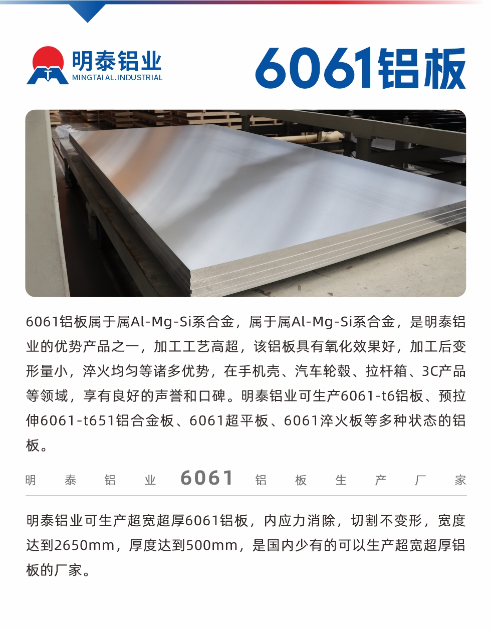6061鋁板屬于屬Al-Mg-Si系合金，屬于屬Al-Mg-Si系合金，是明泰鋁業(yè)的優(yōu)勢產(chǎn)品之一，加工工藝高超，該鋁板具有氧化效果好，加工后變形量小，淬火均勻等諸多優(yōu)勢，在手機殼、汽車輪轂、拉桿箱、3C產(chǎn)品等領域，享有良好的聲譽和口碑。明泰鋁業(yè)可生產(chǎn)6061-t6鋁板、預拉伸6061-t651鋁合金板、6061超平板、6061淬火板等多種狀態(tài)的鋁板。
　　明泰鋁業(yè)可生產(chǎn)超寬超厚6061鋁板，內(nèi)應力消除，切割不變形，寬度達到2650mm，厚度達到500mm，是國內(nèi)少有的可以生產(chǎn)超寬超厚鋁板的廠家。
