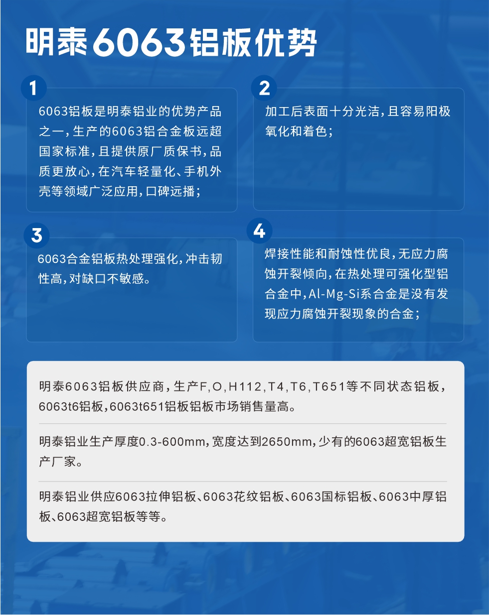 明泰6063鋁板優(yōu)勢(shì)
　　1、6063鋁板是明泰鋁業(yè)的優(yōu)勢(shì)產(chǎn)品之一，生產(chǎn)的6063鋁合金板遠(yuǎn)超國(guó)家標(biāo)準(zhǔn)，且提供原廠質(zhì)保書，品質(zhì)更放心，在汽車輕量化、手機(jī)外殼等領(lǐng)域廣泛應(yīng)用，口碑遠(yuǎn)播；

　　2、加工后表面十分光潔，且容易陽極氧化和著色；

　　3、焊接性能和耐蝕性優(yōu)良，無應(yīng)力腐蝕開裂傾向，在熱處理可強(qiáng)化型鋁合金中，Al-Mg-Si系合金是沒有發(fā)現(xiàn)應(yīng)力腐蝕開裂現(xiàn)象的合金；

　　4、6063合金鋁板熱處理強(qiáng)化，沖擊韌性高，對(duì)缺口不敏感。

　　明泰6063鋁板供應(yīng)商，生產(chǎn)F,O,H112,T4,T6,T651等不同狀態(tài)鋁板，6063t6鋁板，6063t651鋁板鋁板市場(chǎng)銷售量高。

　　明泰鋁業(yè)生產(chǎn)厚度0.3-600mm，寬度達(dá)到2650mm，少有的6063超寬鋁板生產(chǎn)廠家。

　　明泰鋁業(yè)供應(yīng)6063拉伸鋁板、6063花紋鋁板、6063國(guó)標(biāo)鋁板、6063中厚鋁板、6063超寬鋁板等等。

　　6063鋁板價(jià)格

　　不同鋁板廠家的原材料、加工工藝、人工成本不同，價(jià)格不同。不同用戶所需要的規(guī)格長(zhǎng)寬厚不同，即使是同一6063鋁板廠家，報(bào)價(jià)也不同。

　　6063鋁板價(jià)格=發(fā)貨當(dāng)天長(zhǎng)江鋁錠價(jià)+加工費(fèi)(提供6063鋁板長(zhǎng)寬厚以及用量。

　　6063鋁板生產(chǎn)廠家——明泰鋁業(yè)
