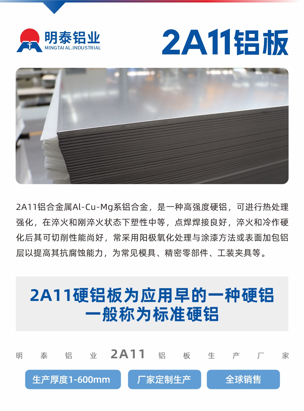 2A11鋁合金屬Al-Cu-Mg系鋁合金，是一種高強度硬鋁，可進行熱處理強化，在淬火和剛淬火狀態(tài)下塑性中等，點焊焊接良好，淬火和冷作硬化后其可切削性能尚好，常采用陽極氧化處理與涂漆方法或表面加包鋁層以提高其抗腐蝕能力，為常見模具、精密零部件、工裝夾具等。
2A11硬鋁板為應用早的一種硬鋁，一般稱為標準硬鋁。明泰鋁業(yè)2a11鋁板生產(chǎn)廠家，生產(chǎn)厚度1-600mm，廠家定制生產(chǎn),全球銷售。
