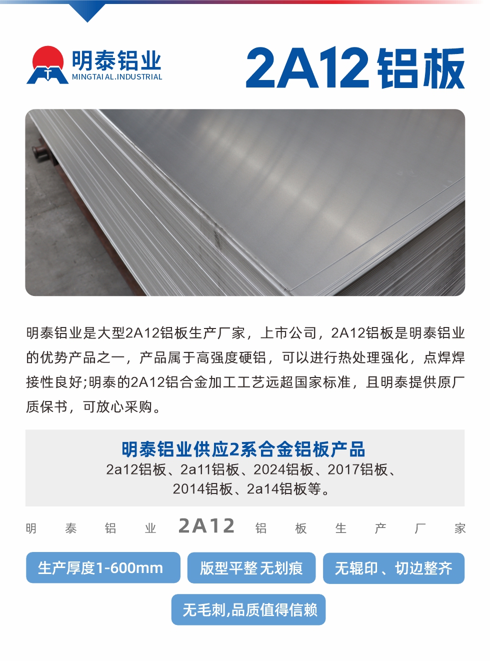 明泰鋁業(yè)是大型2A12鋁板生產(chǎn)廠家，上市公司，2A12鋁板是明泰鋁業(yè)的優(yōu)勢(shì)產(chǎn)品之一，產(chǎn)品屬于高強(qiáng)度硬鋁，可以進(jìn)行熱處理強(qiáng)化，點(diǎn)焊焊接性良好;明泰的2A12鋁合金加工工藝遠(yuǎn)超國家標(biāo)準(zhǔn)，且明泰提供原廠質(zhì)保書，可放心采購。明泰鋁業(yè)供應(yīng)2系合金鋁板產(chǎn)品：2a12鋁板、2a11鋁板、2024鋁板、2017鋁板、2014鋁板、2a14鋁板等。明泰鋁業(yè)生產(chǎn)2a12鋁板厚度1.0-600mm，版型平整,無劃痕 、無輥印 、切邊整齊 、無毛刺,品質(zhì)值得信賴。
