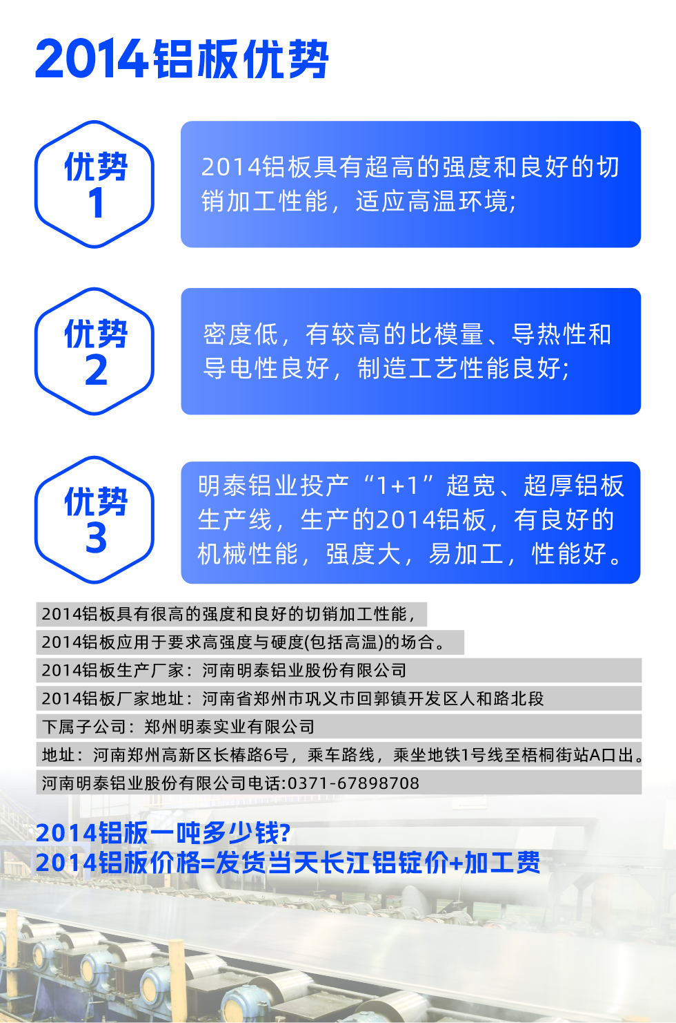 明泰2014鋁板優(yōu)勢(shì):

　　1、2014鋁板具有超高的強(qiáng)度和良好的切銷加工性能，適應(yīng)高溫環(huán)境;

　　2、密度低，有較高的比模量、導(dǎo)熱性和導(dǎo)電性良好，制造工藝性能良好;

　　3、明泰鋁業(yè)投產(chǎn)“1+1”超寬、超厚鋁板生產(chǎn)線，生產(chǎn)的2014鋁板，有良好的機(jī)械性能，強(qiáng)度大，易加工，性能好。

　　2014鋁板具有很高的強(qiáng)度和良好的切銷加工性能，2014鋁板應(yīng)用于要求高強(qiáng)度與硬度(包括高溫)的場(chǎng)合。

　　2014鋁板生產(chǎn)廠家：河南明泰鋁業(yè)股份有限公司

　　2014鋁板廠家地址：河南省鄭州市鞏義市回郭鎮(zhèn)開(kāi)發(fā)區(qū)人和路北段
