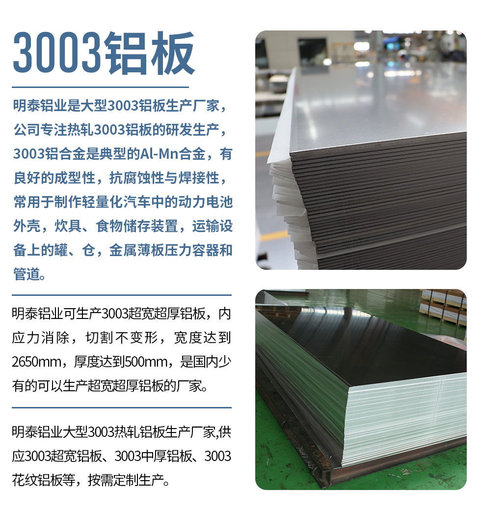 明泰鋁業(yè)是大型3003鋁板生產(chǎn)廠家，公司專注熱軋3003鋁板的研發(fā)生產(chǎn)，3003鋁合金是典型的Al-Mn合金，有良好的成型性，抗腐蝕性與焊接性，常用于制作輕量化汽車中的動力電池外殼，炊具、食物儲存裝置，運輸設(shè)備上的罐、倉，金屬薄板壓力容器和管道。

　　明泰鋁業(yè)可生產(chǎn)3003超寬超厚鋁板，內(nèi)應(yīng)力消除，切割不變形，寬度達到2650mm，厚度達到500mm，是國內(nèi)少有的可以生產(chǎn)超寬超厚鋁板的廠家。

　　明泰鋁業(yè)大型3003熱軋鋁板生產(chǎn)廠家,供應(yīng)3003超寬鋁板、3003中厚鋁板、3003花紋鋁板等，按需定制生產(chǎn)。