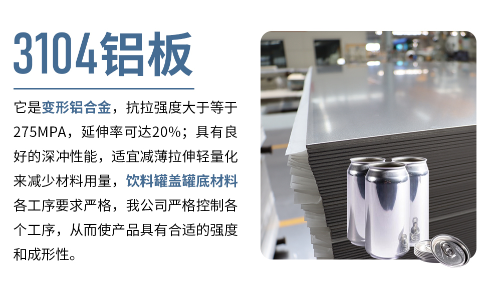 3104鋁板它是變形鋁合金，抗拉強度大于等于275MPA，延伸率可達20%；具有良好的深沖性能，適宜減薄拉伸輕量化來減少材料用量，飲料罐蓋罐底材料各工序要求嚴格，我公司嚴格控制各個工序，從而使產(chǎn)品具有合適的強度和成形性。