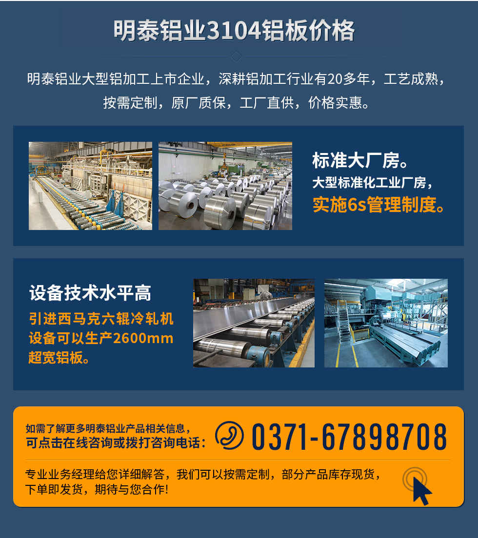 明泰鋁業(yè)3104鋁板價格
　　明泰鋁業(yè)大型鋁加工上市企業(yè)，深耕鋁加工行業(yè)有20多年，工藝成熟，按需定制，原廠質(zhì)保，工廠直供，價格實惠。
　　1、標準大廠房。大型標準化工業(yè)廠房，實施6s管理制度。
　　2、設(shè)備技術(shù)水平高。引進西馬克六輥冷軋機設(shè)備可以生產(chǎn)2600mm超寬鋁板。
　　如需了解更多明泰鋁業(yè)產(chǎn)品先關(guān)信息，可點擊在線咨詢，或撥打咨詢電話：0371-67898708，專業(yè)業(yè)務(wù)經(jīng)理給您詳細解答，我們可以按需定制，部分產(chǎn)品庫存現(xiàn)貨，下單即發(fā)貨，期待與您合作!