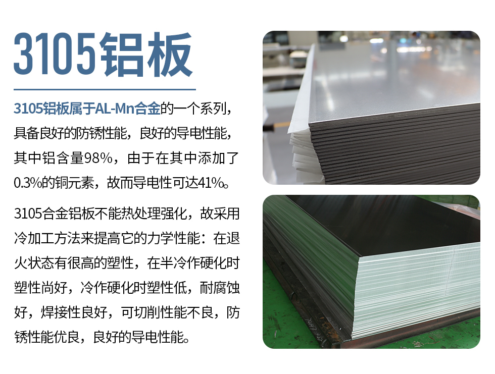 3105鋁板屬于AL-Mn合金的一個(gè)系列，具備良好的防銹性能，良好的導(dǎo)電性能，其中鋁含量98%，由于在其中添加了0.3%的銅元素，故而導(dǎo)電性可達(dá)41%。
3105合金鋁板不能熱處理強(qiáng)化，故采用冷加工方法來提高它的力學(xué)性能：在退火狀態(tài)有很高的塑性，在半冷作硬化時(shí)塑性尚好，冷作硬化時(shí)塑性低，耐腐蝕好，焊接性良好，可切削性能不良，防銹性能優(yōu)良，良好的導(dǎo)電性能。