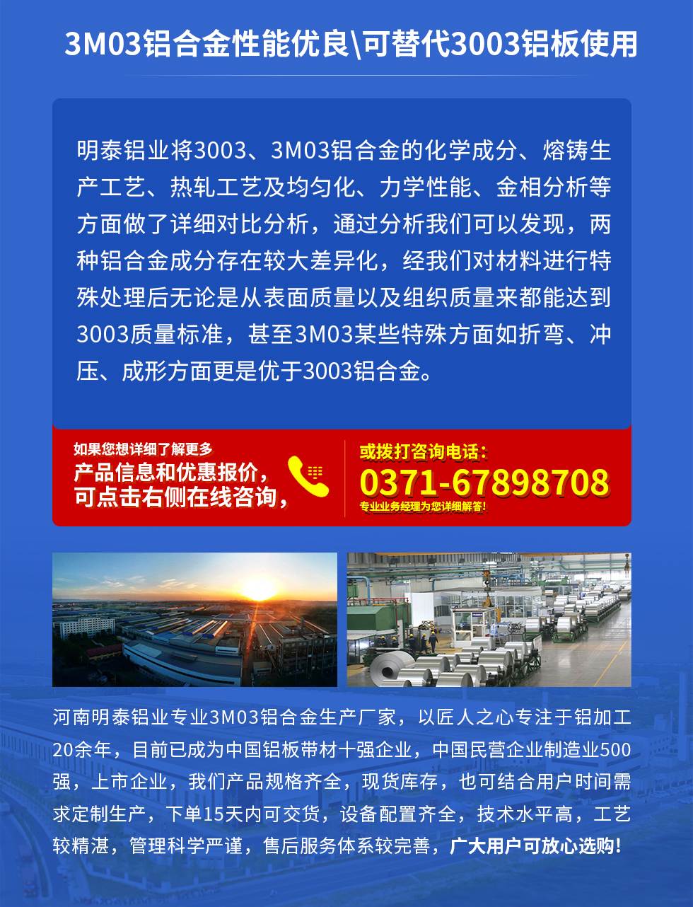 3M03鋁合金性能優(yōu)良|可替代3003鋁板使用
明泰鋁業(yè)將3003、3M03鋁合金的化學成分、熔鑄生產(chǎn)工藝、熱軋工藝及均勻化、力學性能、金相分析等方面做了詳細對比分析，通過分析我們可以發(fā)現(xiàn)，兩種鋁合金成分存在較大差異化，經(jīng)我們對材料進行特殊處理后無論是從表面質(zhì)量以及組織質(zhì)量來都能達到3003質(zhì)量標準，甚至3M03某些特殊方面如折彎、沖壓、成形方面更是優(yōu)于3003鋁合金。河南明泰鋁業(yè)專業(yè)3M03鋁合金生產(chǎn)廠家，以匠人之心專注于鋁加工20余年，目前已成為中國鋁板帶材一強企業(yè)，中國民營企業(yè)制造業(yè)500強，上市企業(yè)，我們產(chǎn)品規(guī)格齊全，現(xiàn)貨庫存，也可結(jié)合用戶時間需求定制生產(chǎn)，下單15天內(nèi)可交貨，設備配置齊全，技術(shù)水平高，工藝較精湛，管理科學嚴謹，售后服務體系較完善，廣大用戶可放心選購!