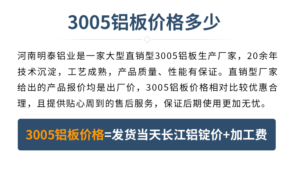 　　3005鋁板價(jià)格多少
　　河南明泰鋁業(yè)是一家大型直銷型3005鋁板生產(chǎn)廠家，20余年技術(shù)沉淀，工藝成熟，產(chǎn)品質(zhì)量、性能有保證。直銷型廠家給出的產(chǎn)品報(bào)價(jià)均是出廠價(jià)，3005鋁板價(jià)格相對比較優(yōu)惠合理，且提供貼心周到的售后服務(wù)，保證后期使用更加無憂。3005鋁板價(jià)格=發(fā)貨當(dāng)天長江鋁錠價(jià)+加工費(fèi)