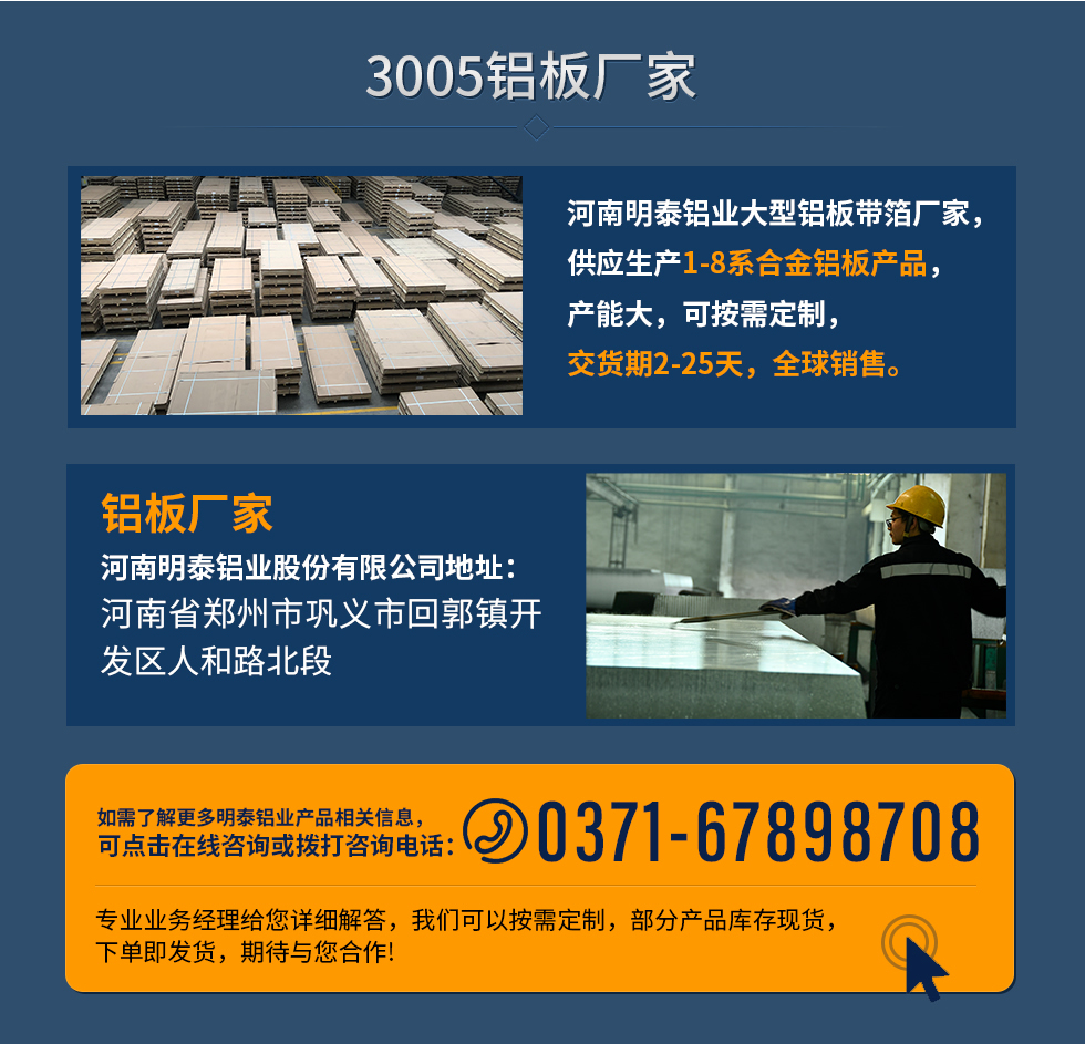3005鋁板廠家
河南明泰鋁業(yè)大型鋁板帶箔廠家，供應(yīng)生產(chǎn)1-8系合金鋁板產(chǎn)品，產(chǎn)能大，可按需定制，交貨期2-25天，全球銷售。
鋁板廠家河南明泰鋁業(yè)股份有限公司地址：河南省鄭州市鞏義市回郭鎮(zhèn)開發(fā)區(qū)人和路北段
如需了解更多明泰鋁業(yè)產(chǎn)品相關(guān)信息，可點(diǎn)擊在線咨詢，或撥打咨詢電話：0371-67898708，專業(yè)業(yè)務(wù)經(jīng)理給您詳細(xì)解答，我們可以按需定制，部分產(chǎn)品庫存現(xiàn)貨，下單即發(fā)貨，期待與您合作!